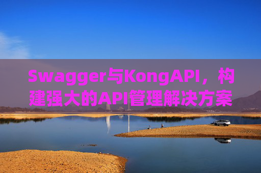Swagger与KongAPI，构建强大的API管理解决方案